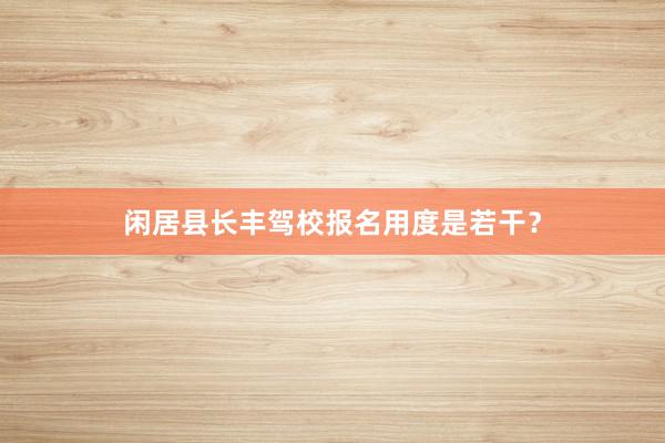 闲居县长丰驾校报名用度是若干？