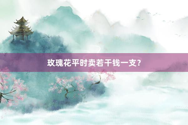 玫瑰花平时卖若干钱一支？