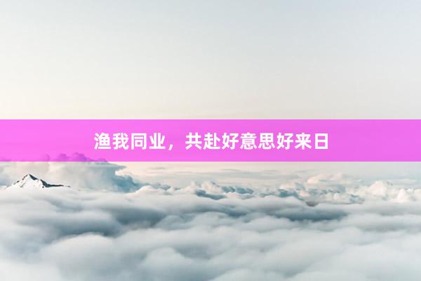 渔我同业，共赴好意思好来日